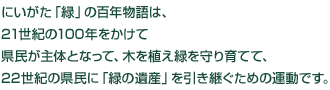 にいがた「緑」の百年物語は、21世紀の100年をかけて県民が主体となって、木を植え緑を守り育てて、22世紀の県民に「緑の遺産」を引き継ぐための運動です。